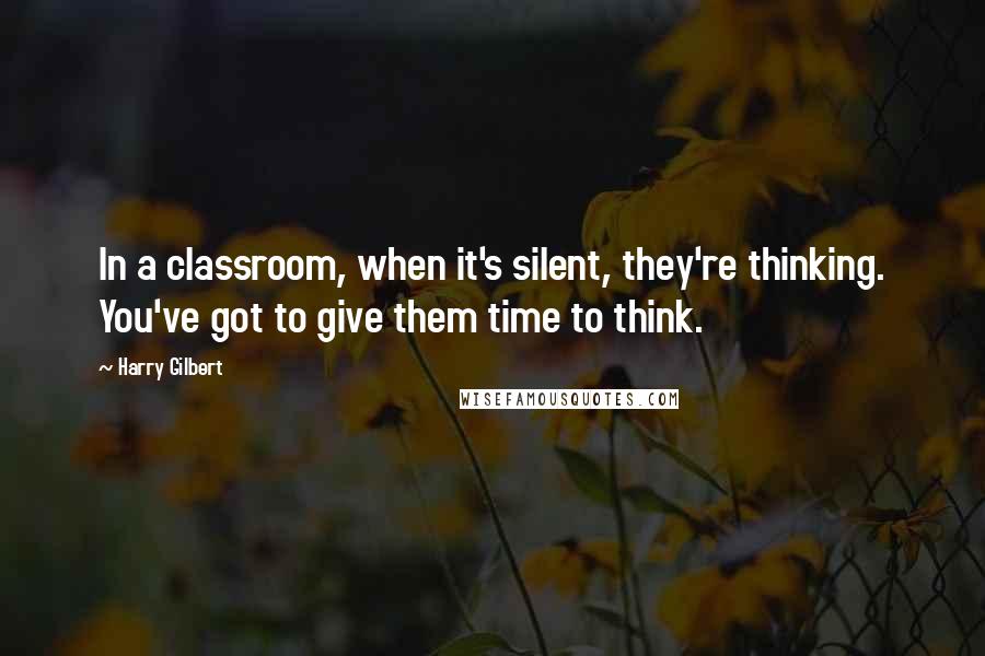 Harry Gilbert Quotes: In a classroom, when it's silent, they're thinking. You've got to give them time to think.