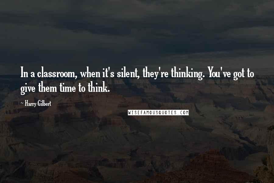 Harry Gilbert Quotes: In a classroom, when it's silent, they're thinking. You've got to give them time to think.