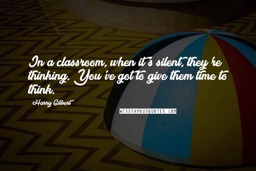 Harry Gilbert Quotes: In a classroom, when it's silent, they're thinking. You've got to give them time to think.