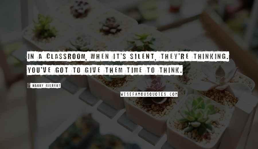 Harry Gilbert Quotes: In a classroom, when it's silent, they're thinking. You've got to give them time to think.