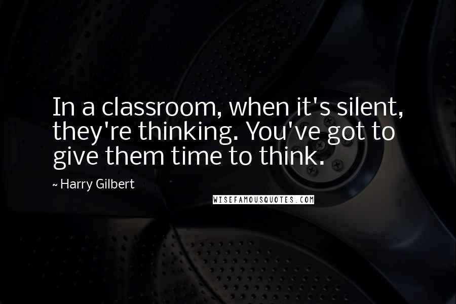 Harry Gilbert Quotes: In a classroom, when it's silent, they're thinking. You've got to give them time to think.