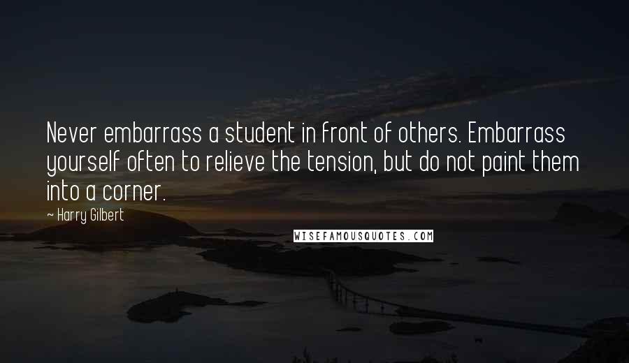 Harry Gilbert Quotes: Never embarrass a student in front of others. Embarrass yourself often to relieve the tension, but do not paint them into a corner.