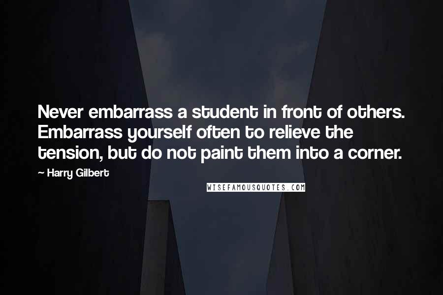 Harry Gilbert Quotes: Never embarrass a student in front of others. Embarrass yourself often to relieve the tension, but do not paint them into a corner.