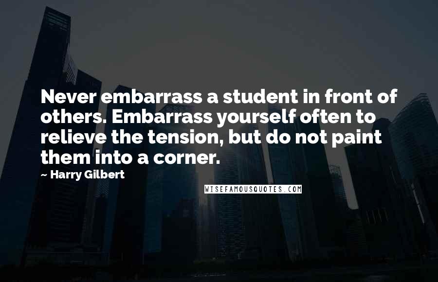 Harry Gilbert Quotes: Never embarrass a student in front of others. Embarrass yourself often to relieve the tension, but do not paint them into a corner.