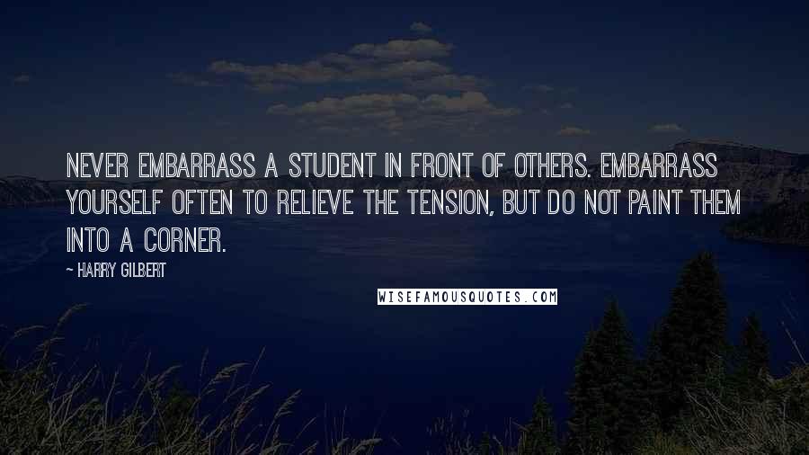 Harry Gilbert Quotes: Never embarrass a student in front of others. Embarrass yourself often to relieve the tension, but do not paint them into a corner.