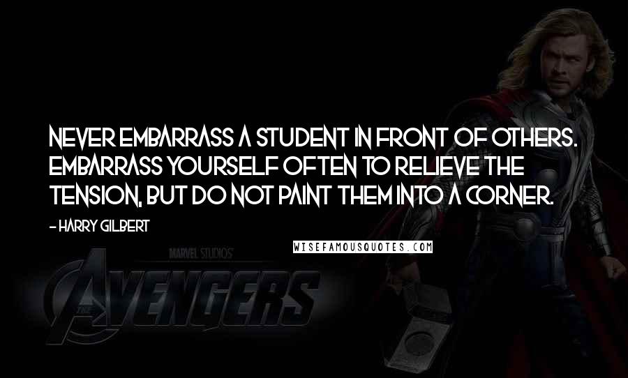 Harry Gilbert Quotes: Never embarrass a student in front of others. Embarrass yourself often to relieve the tension, but do not paint them into a corner.