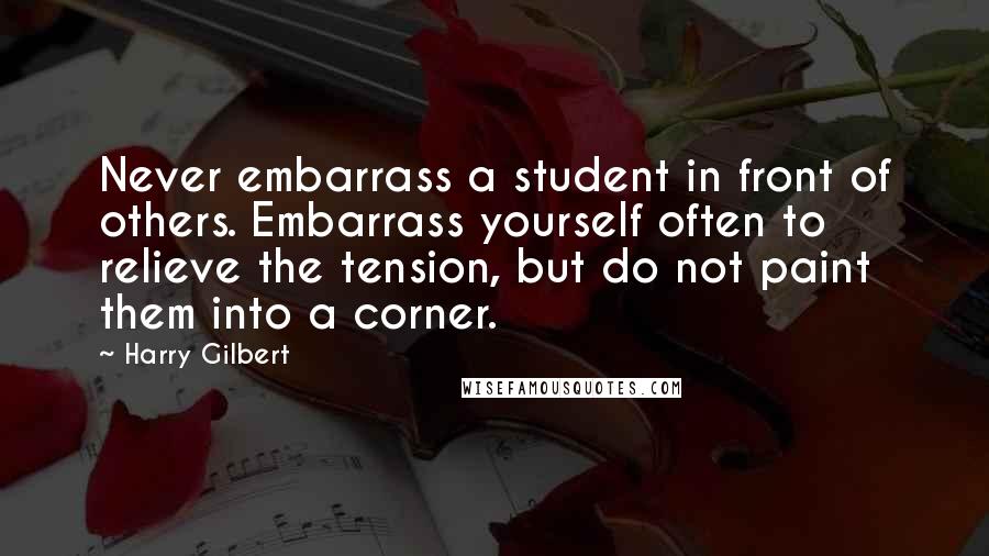 Harry Gilbert Quotes: Never embarrass a student in front of others. Embarrass yourself often to relieve the tension, but do not paint them into a corner.