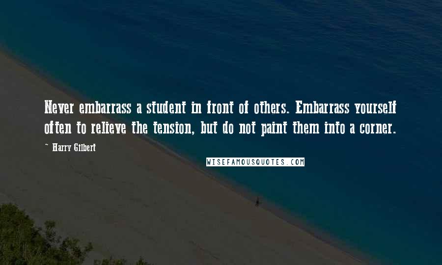 Harry Gilbert Quotes: Never embarrass a student in front of others. Embarrass yourself often to relieve the tension, but do not paint them into a corner.