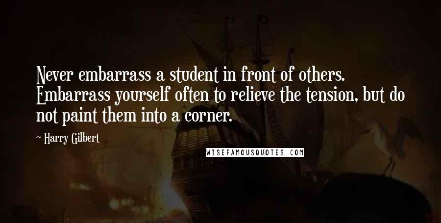 Harry Gilbert Quotes: Never embarrass a student in front of others. Embarrass yourself often to relieve the tension, but do not paint them into a corner.