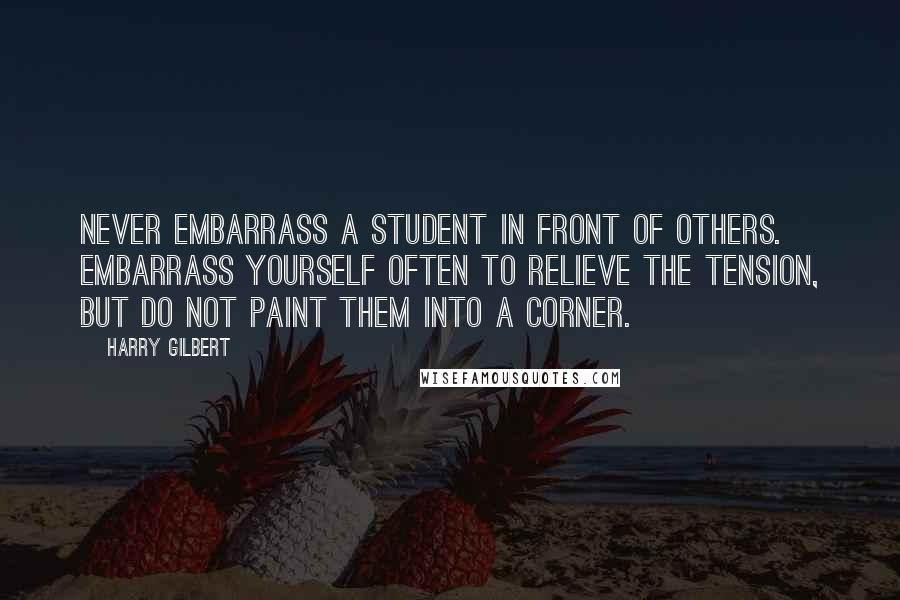 Harry Gilbert Quotes: Never embarrass a student in front of others. Embarrass yourself often to relieve the tension, but do not paint them into a corner.