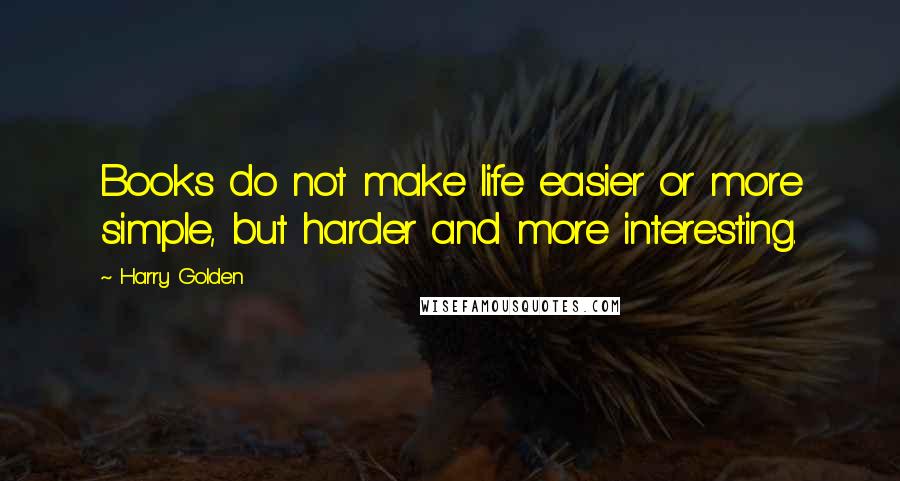 Harry Golden Quotes: Books do not make life easier or more simple, but harder and more interesting.