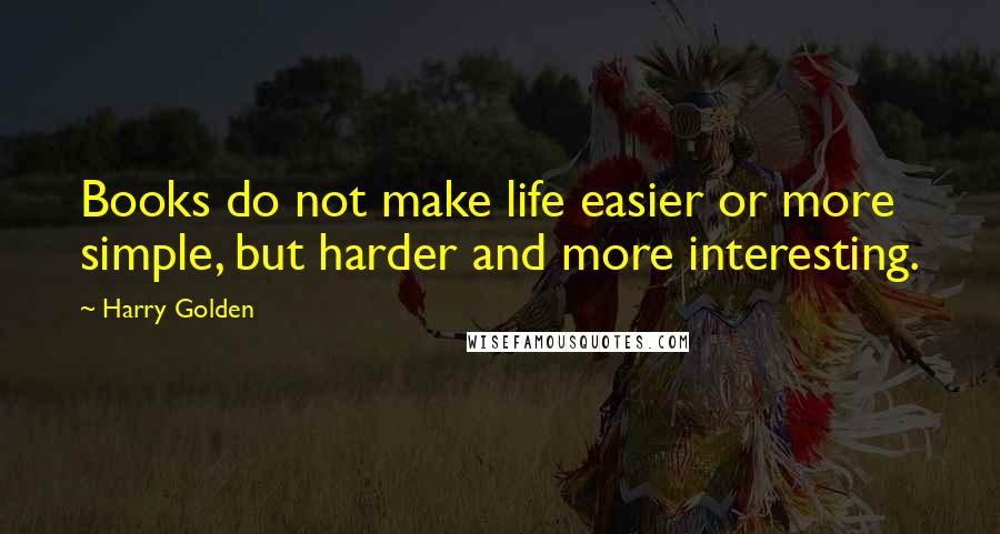 Harry Golden Quotes: Books do not make life easier or more simple, but harder and more interesting.