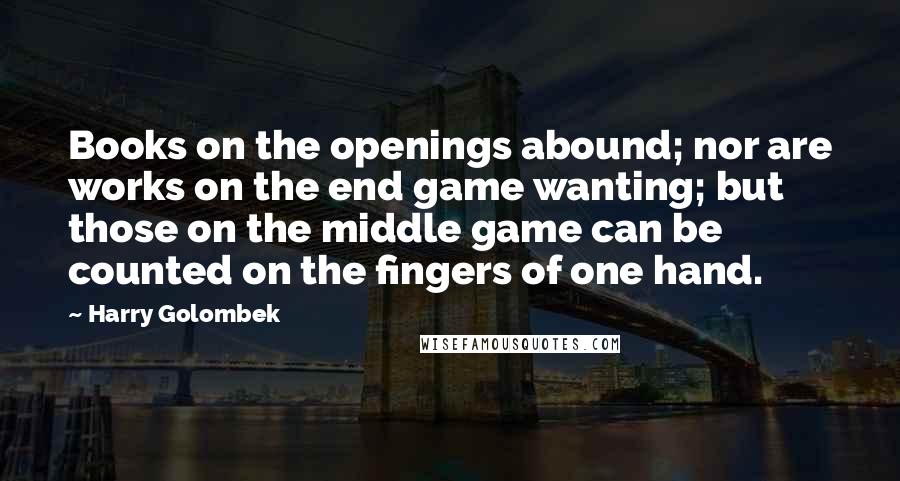 Harry Golombek Quotes: Books on the openings abound; nor are works on the end game wanting; but those on the middle game can be counted on the fingers of one hand.