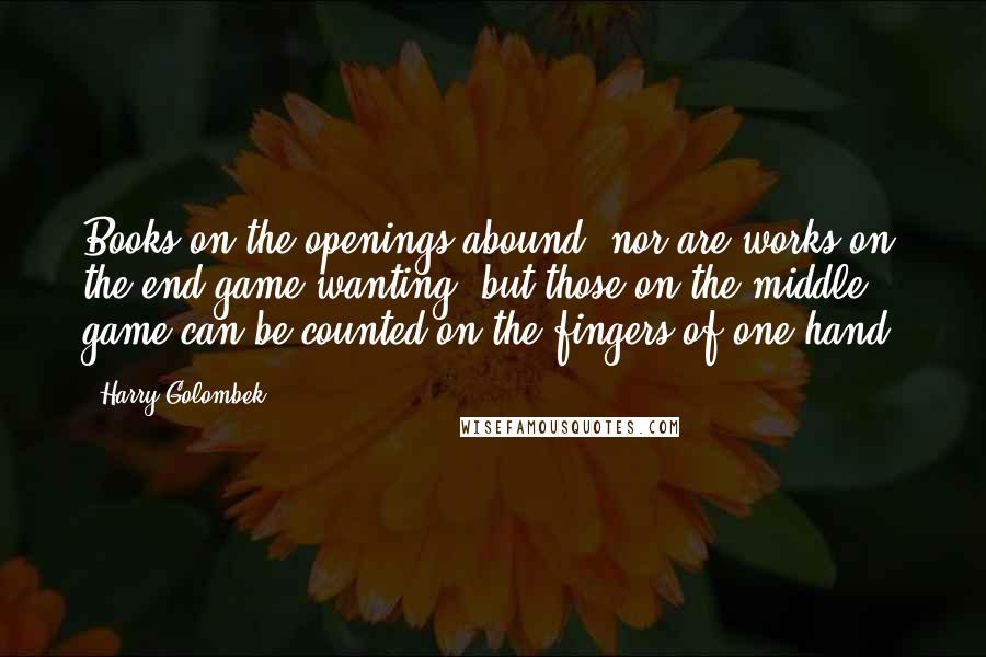 Harry Golombek Quotes: Books on the openings abound; nor are works on the end game wanting; but those on the middle game can be counted on the fingers of one hand.