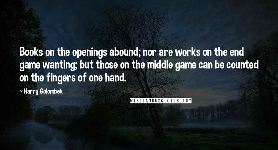 Harry Golombek Quotes: Books on the openings abound; nor are works on the end game wanting; but those on the middle game can be counted on the fingers of one hand.