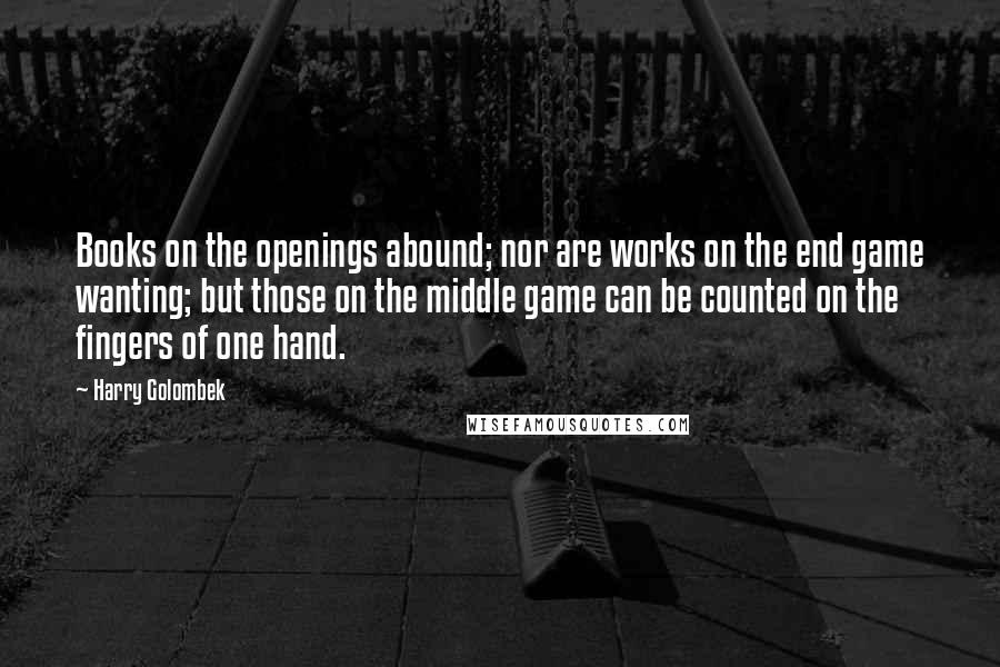 Harry Golombek Quotes: Books on the openings abound; nor are works on the end game wanting; but those on the middle game can be counted on the fingers of one hand.