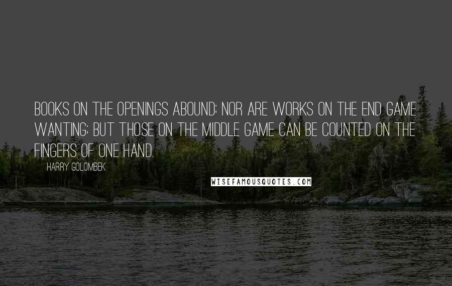 Harry Golombek Quotes: Books on the openings abound; nor are works on the end game wanting; but those on the middle game can be counted on the fingers of one hand.