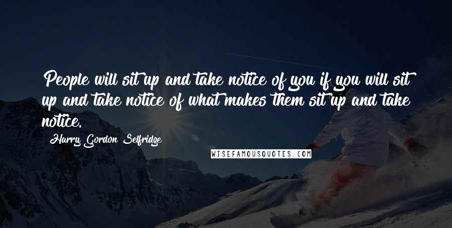 Harry Gordon Selfridge Quotes: People will sit up and take notice of you if you will sit up and take notice of what makes them sit up and take notice.
