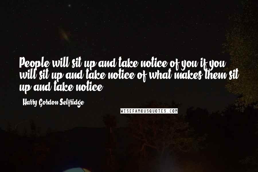 Harry Gordon Selfridge Quotes: People will sit up and take notice of you if you will sit up and take notice of what makes them sit up and take notice.