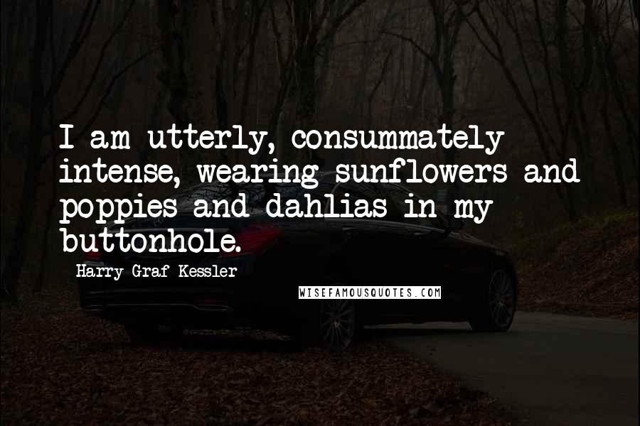 Harry Graf Kessler Quotes: I am utterly, consummately intense, wearing sunflowers and poppies and dahlias in my buttonhole.