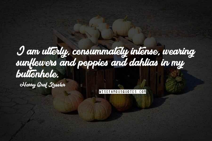 Harry Graf Kessler Quotes: I am utterly, consummately intense, wearing sunflowers and poppies and dahlias in my buttonhole.