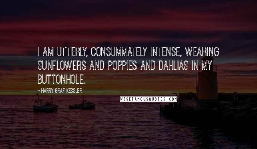 Harry Graf Kessler Quotes: I am utterly, consummately intense, wearing sunflowers and poppies and dahlias in my buttonhole.