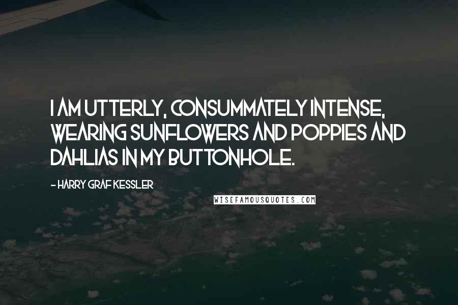 Harry Graf Kessler Quotes: I am utterly, consummately intense, wearing sunflowers and poppies and dahlias in my buttonhole.