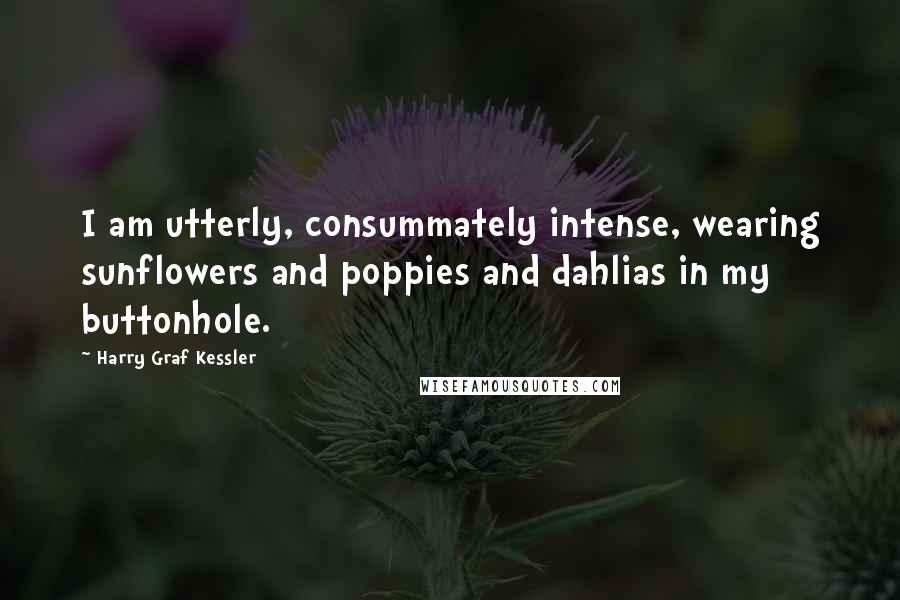 Harry Graf Kessler Quotes: I am utterly, consummately intense, wearing sunflowers and poppies and dahlias in my buttonhole.