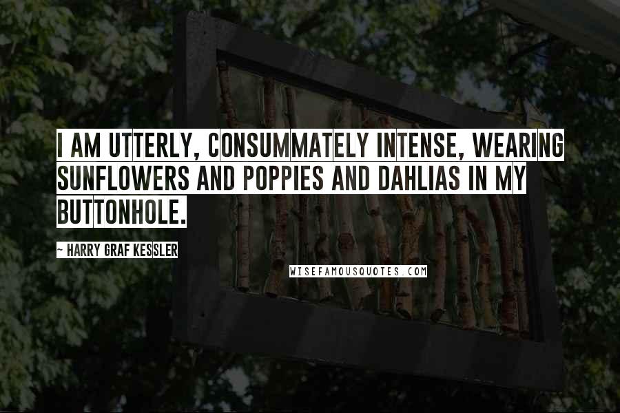 Harry Graf Kessler Quotes: I am utterly, consummately intense, wearing sunflowers and poppies and dahlias in my buttonhole.