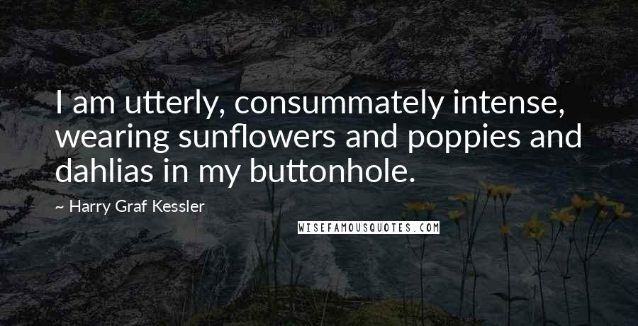 Harry Graf Kessler Quotes: I am utterly, consummately intense, wearing sunflowers and poppies and dahlias in my buttonhole.