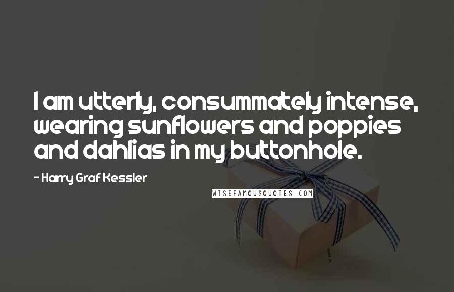 Harry Graf Kessler Quotes: I am utterly, consummately intense, wearing sunflowers and poppies and dahlias in my buttonhole.