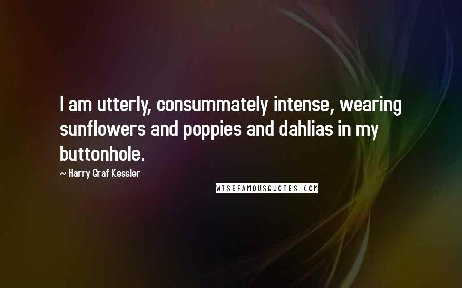 Harry Graf Kessler Quotes: I am utterly, consummately intense, wearing sunflowers and poppies and dahlias in my buttonhole.