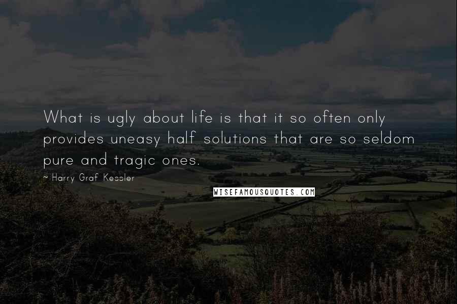 Harry Graf Kessler Quotes: What is ugly about life is that it so often only provides uneasy half solutions that are so seldom pure and tragic ones.