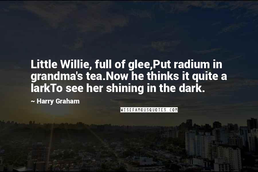 Harry Graham Quotes: Little Willie, full of glee,Put radium in grandma's tea.Now he thinks it quite a larkTo see her shining in the dark.