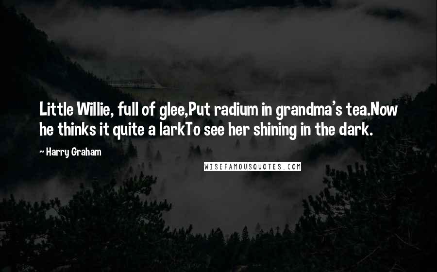 Harry Graham Quotes: Little Willie, full of glee,Put radium in grandma's tea.Now he thinks it quite a larkTo see her shining in the dark.