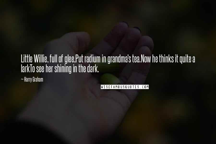 Harry Graham Quotes: Little Willie, full of glee,Put radium in grandma's tea.Now he thinks it quite a larkTo see her shining in the dark.