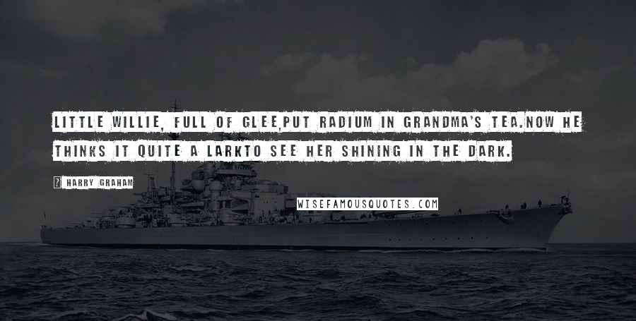 Harry Graham Quotes: Little Willie, full of glee,Put radium in grandma's tea.Now he thinks it quite a larkTo see her shining in the dark.
