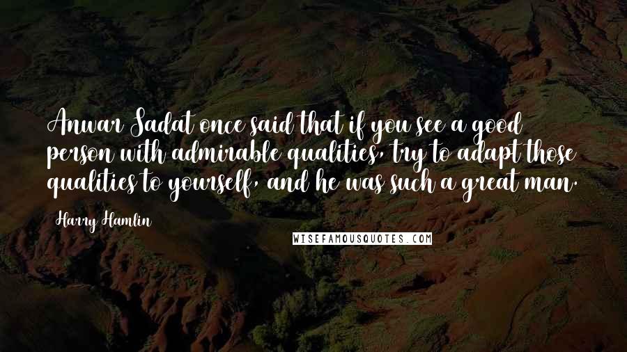 Harry Hamlin Quotes: Anwar Sadat once said that if you see a good person with admirable qualities, try to adapt those qualities to yourself, and he was such a great man.