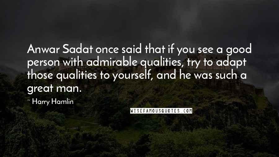 Harry Hamlin Quotes: Anwar Sadat once said that if you see a good person with admirable qualities, try to adapt those qualities to yourself, and he was such a great man.