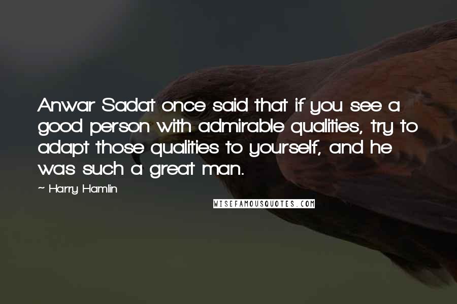 Harry Hamlin Quotes: Anwar Sadat once said that if you see a good person with admirable qualities, try to adapt those qualities to yourself, and he was such a great man.