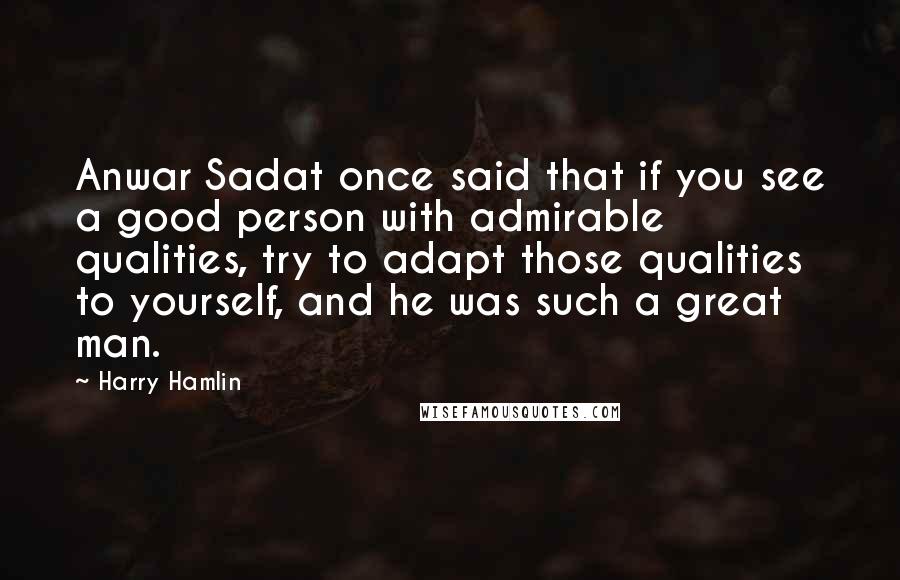 Harry Hamlin Quotes: Anwar Sadat once said that if you see a good person with admirable qualities, try to adapt those qualities to yourself, and he was such a great man.