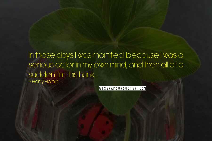 Harry Hamlin Quotes: In those days I was mortified, because I was a serious actor in my own mind, and then all of a sudden I'm this hunk.