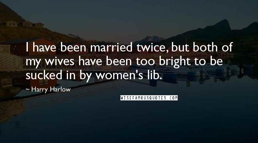 Harry Harlow Quotes: I have been married twice, but both of my wives have been too bright to be sucked in by women's lib.