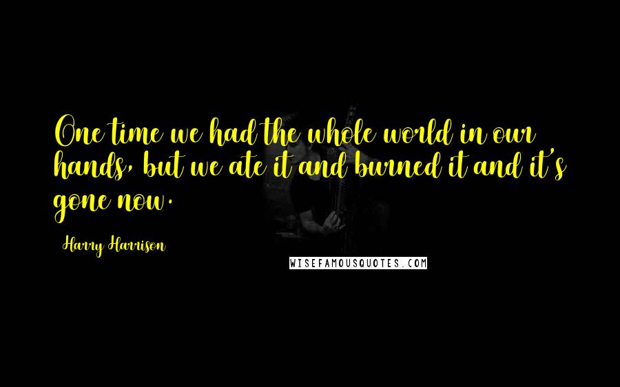 Harry Harrison Quotes: One time we had the whole world in our hands, but we ate it and burned it and it's gone now.