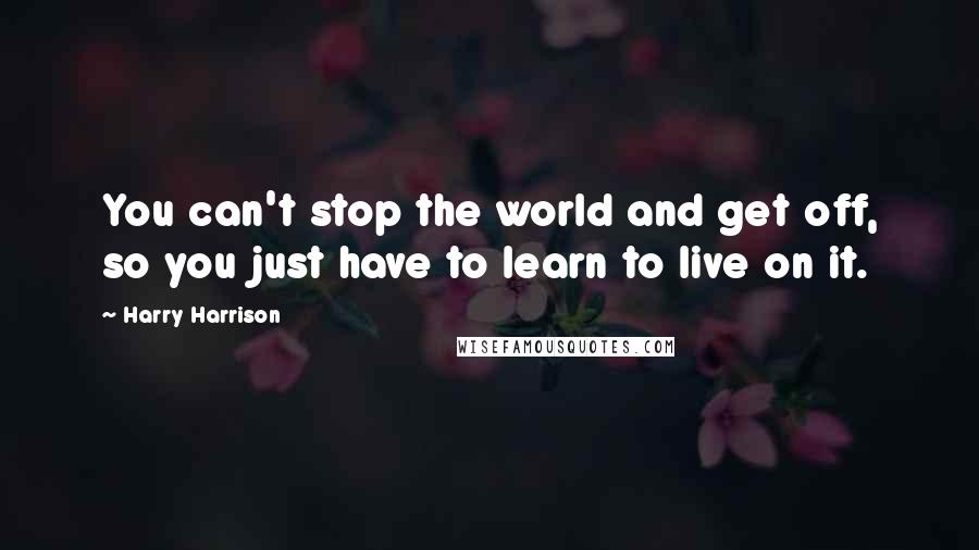 Harry Harrison Quotes: You can't stop the world and get off, so you just have to learn to live on it.