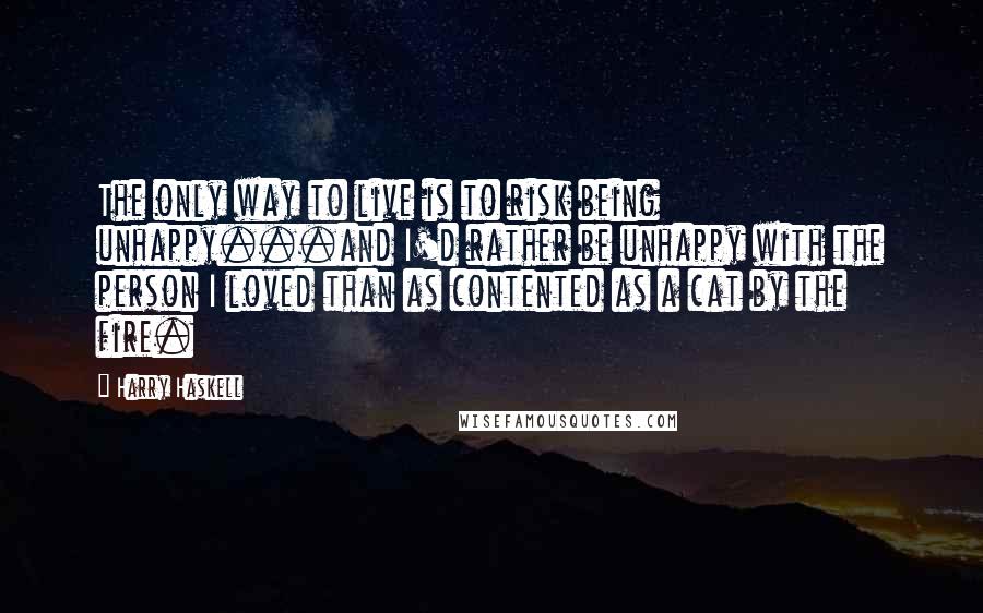 Harry Haskell Quotes: The only way to live is to risk being unhappy...and I'd rather be unhappy with the person I loved than as contented as a cat by the fire.