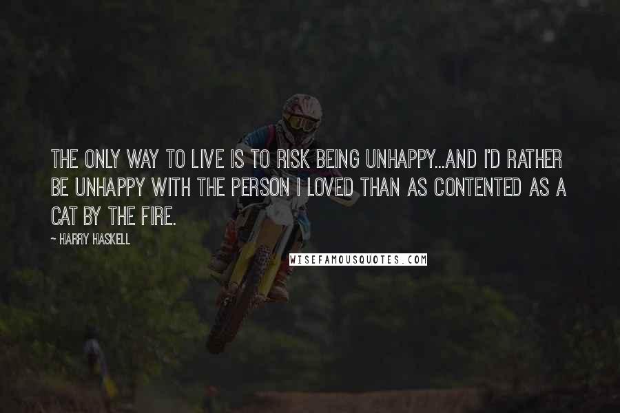 Harry Haskell Quotes: The only way to live is to risk being unhappy...and I'd rather be unhappy with the person I loved than as contented as a cat by the fire.