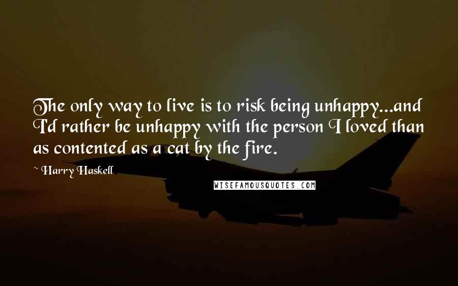 Harry Haskell Quotes: The only way to live is to risk being unhappy...and I'd rather be unhappy with the person I loved than as contented as a cat by the fire.