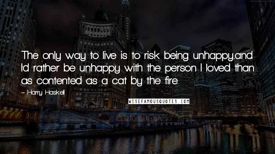 Harry Haskell Quotes: The only way to live is to risk being unhappy...and I'd rather be unhappy with the person I loved than as contented as a cat by the fire.