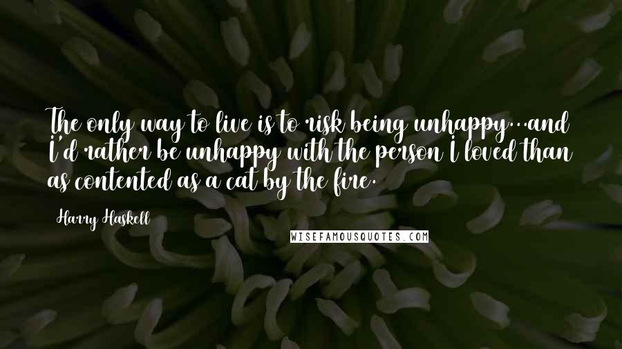 Harry Haskell Quotes: The only way to live is to risk being unhappy...and I'd rather be unhappy with the person I loved than as contented as a cat by the fire.